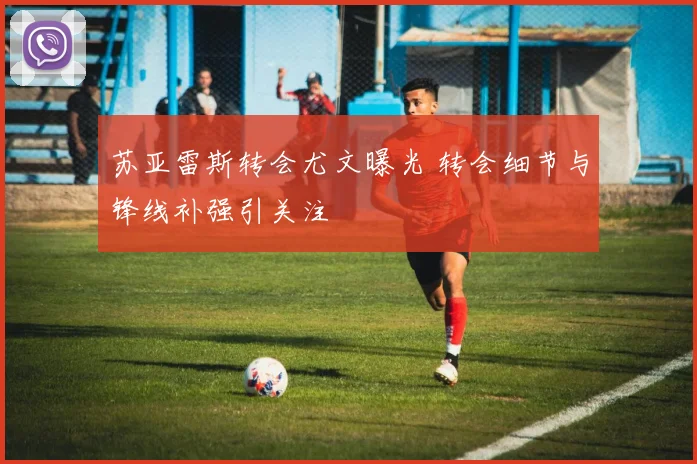 苏亚雷斯转会尤文曝光 转会细节与锋线补强引关注