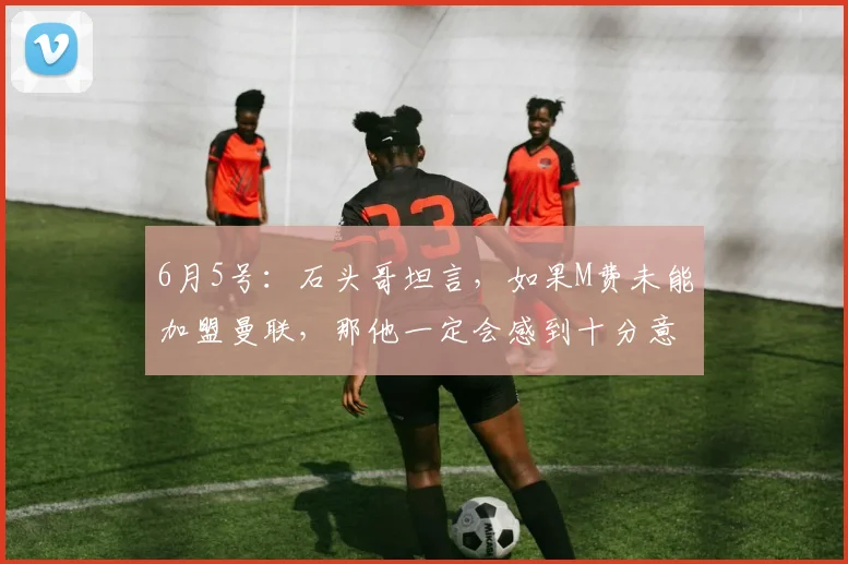 6月5号:石头哥坦言,如果M费未能加盟曼联,那他一定会感到十分意外_球员_中场_战术