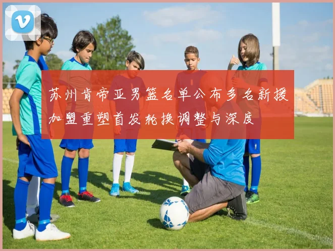 苏州肯帝亚男篮名单公布多名新援加盟重塑首发轮换调整与深度