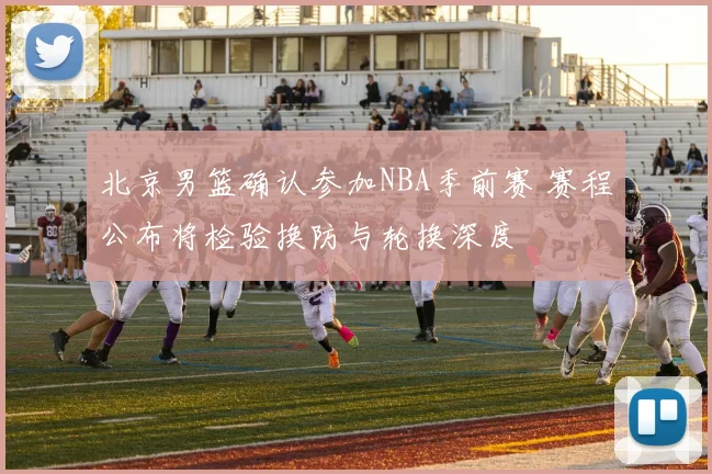 北京男篮确认参加NBA季前赛 赛程公布将检验换防与轮换深度