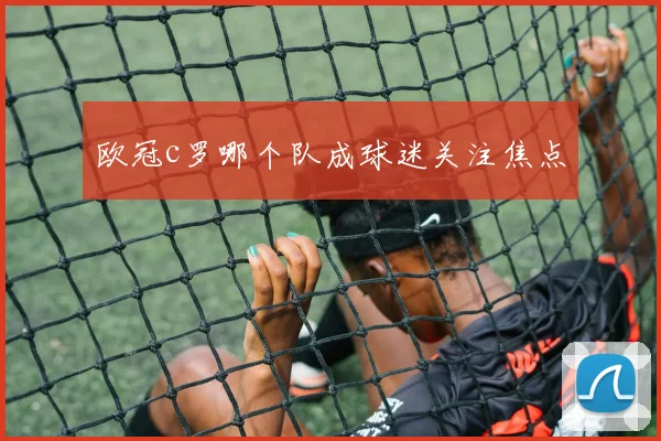 欧冠c罗哪个队成球迷关注焦点