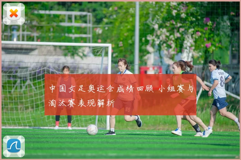 中国女足奥运会成绩回顾 小组赛与淘汰赛表现解析