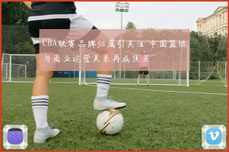 CBA联赛品牌归属引关注 中国篮协与商业运营关系再成焦点