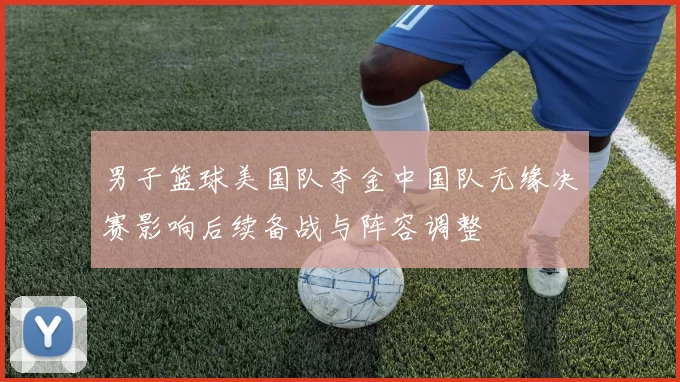 男子篮球美国队夺金中国队无缘决赛影响后续备战与阵容调整