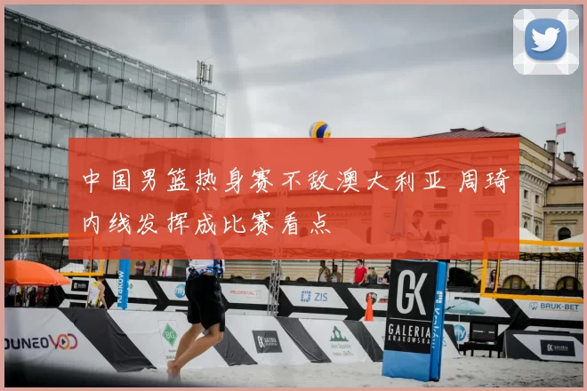 中国男篮热身赛不敌澳大利亚 周琦内线发挥成比赛看点