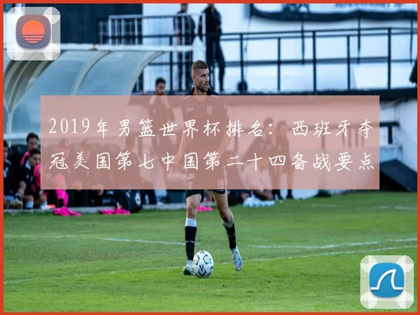 2019年男篮世界杯排名：西班牙夺冠美国第七中国第二十四备战要点