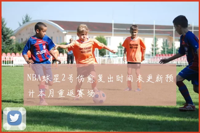 NBA球星2号伤愈复出时间表更新预计本月重返赛场