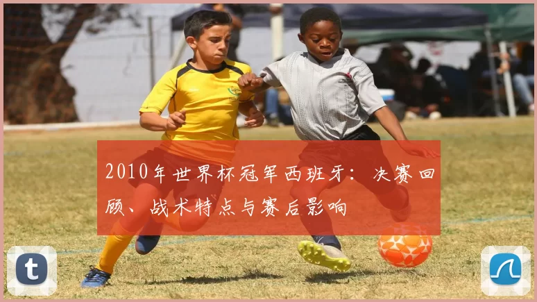 2010年世界杯冠军西班牙：决赛回顾、战术特点与赛后影响