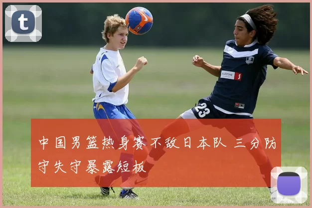 中国男篮热身赛不敌日本队 三分防守失守暴露短板