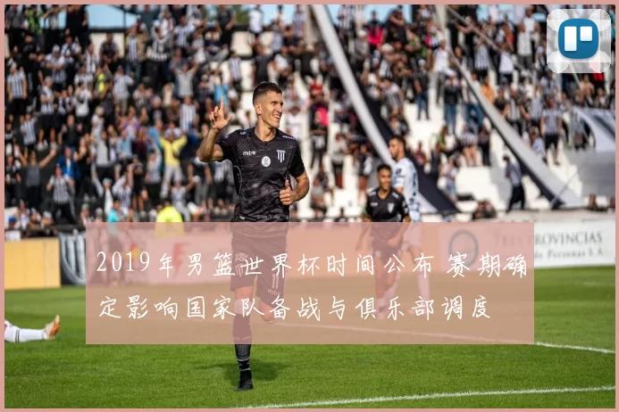 2019年男篮世界杯时间公布 赛期确定影响国家队备战与俱乐部调度