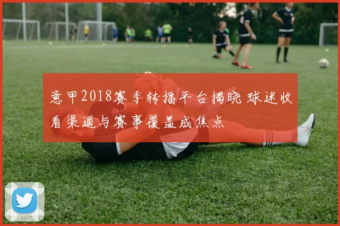 意甲2018赛季转播平台揭晓 球迷收看渠道与赛事覆盖成焦点