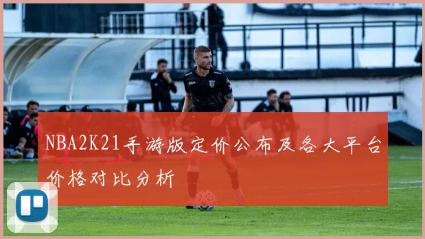 NBA2K21手游版定价公布及各大平台价格对比分析