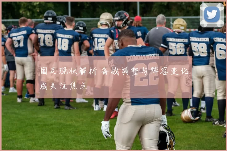国足现状解析 备战调整与阵容变化成关注焦点