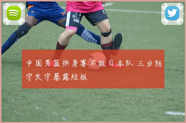 中国男篮热身赛不敌日本队 三分防守失守暴露短板