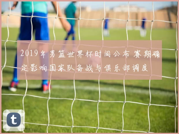 2019年男篮世界杯时间公布 赛期确定影响国家队备战与俱乐部调度