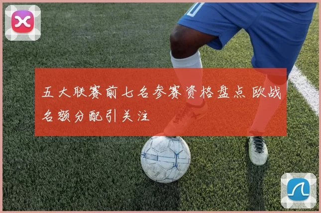 五大联赛前七名参赛资格盘点 欧战名额分配引关注