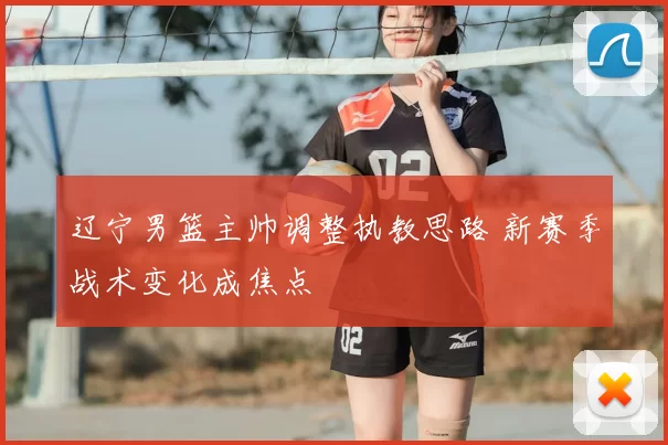 辽宁男篮主帅调整执教思路 新赛季战术变化成焦点