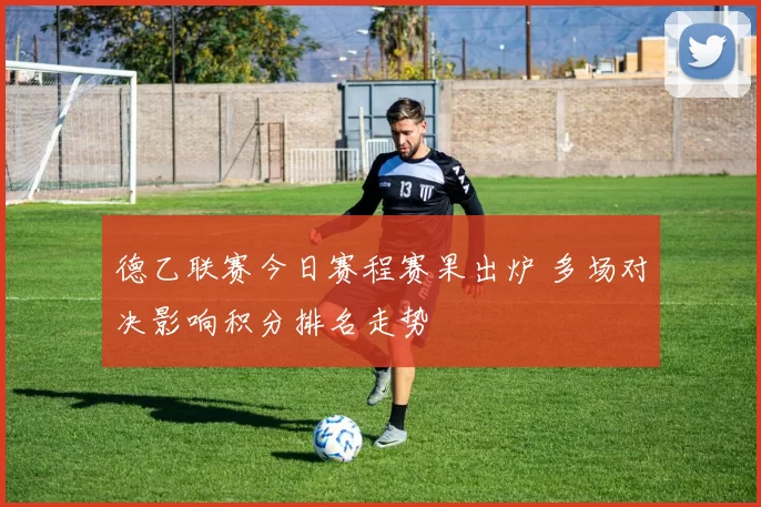 德乙联赛今日赛程赛果出炉 多场对决影响积分排名走势