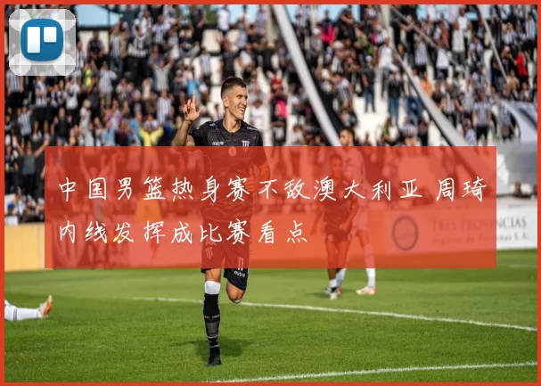 中国男篮热身赛不敌澳大利亚 周琦内线发挥成比赛看点