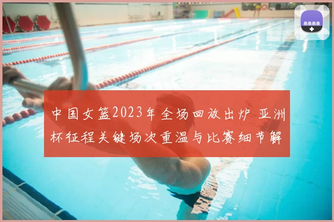 中国女篮2023年全场回放出炉 亚洲杯征程关键场次重温与比赛细节解析