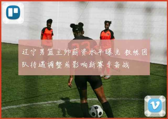 辽宁男篮主帅薪资水平曝光 教练团队待遇调整或影响新赛季备战