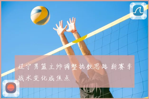 辽宁男篮主帅调整执教思路 新赛季战术变化成焦点