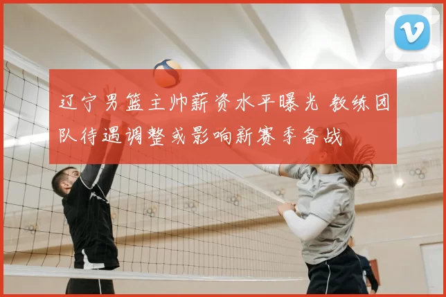 辽宁男篮主帅薪资水平曝光 教练团队待遇调整或影响新赛季备战