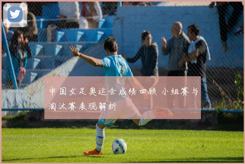 中国女足奥运会成绩回顾 小组赛与淘汰赛表现解析