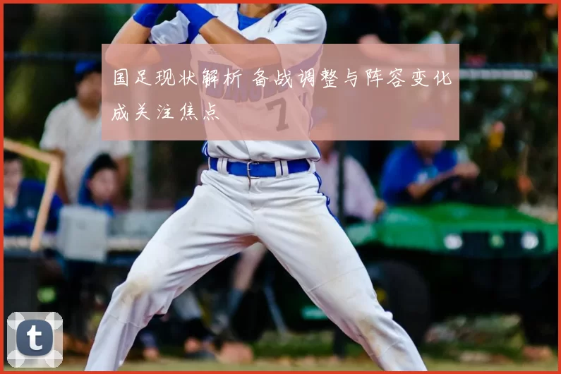国足现状解析 备战调整与阵容变化成关注焦点