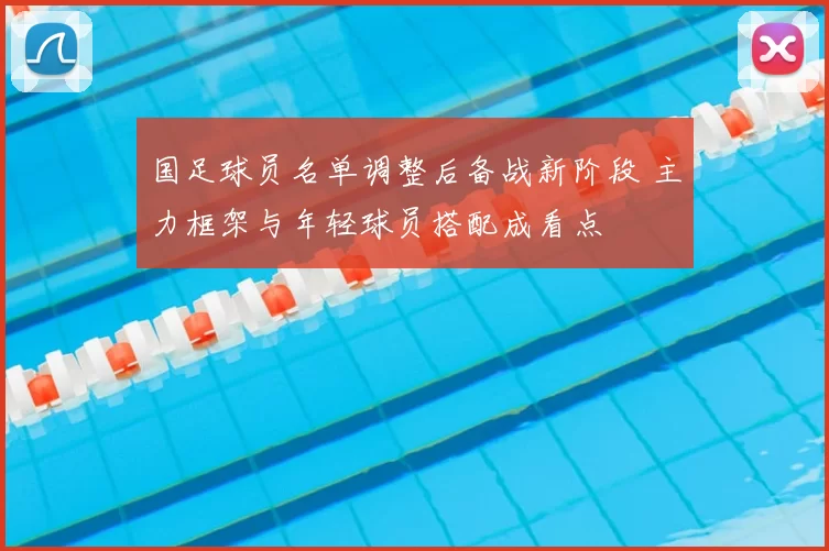国足球员名单调整后备战新阶段 主力框架与年轻球员搭配成看点
