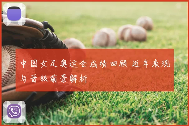 中国女足奥运会成绩回顾 近年表现与晋级前景解析