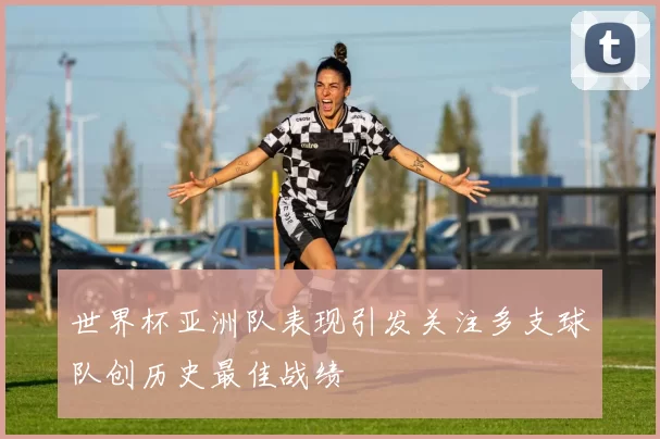 世界杯亚洲队表现引发关注多支球队创历史最佳战绩