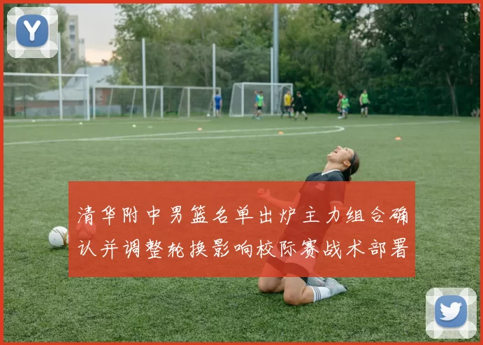 清华附中男篮名单出炉主力组合确认并调整轮换影响校际赛战术部署