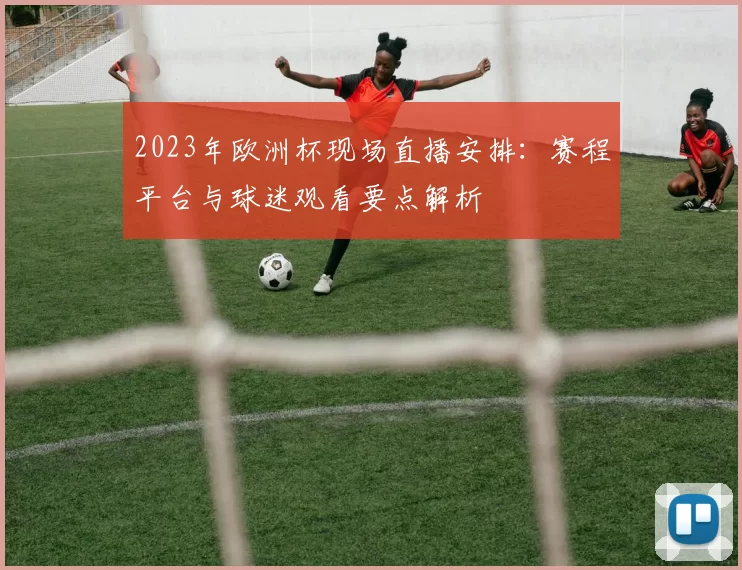 2023年欧洲杯现场直播安排：赛程平台与球迷观看要点解析