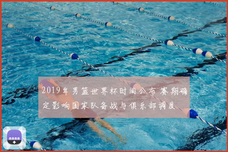 2019年男篮世界杯时间公布 赛期确定影响国家队备战与俱乐部调度