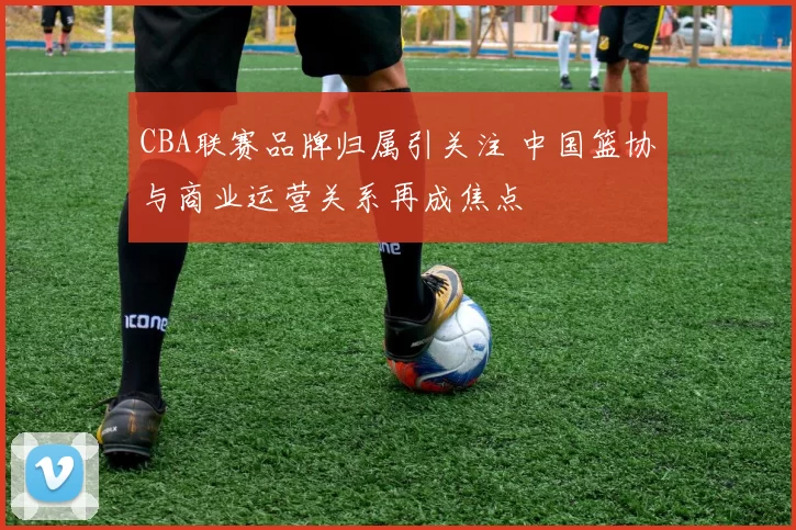 CBA联赛品牌归属引关注 中国篮协与商业运营关系再成焦点